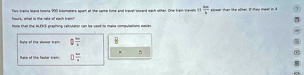 Two trains leave towns 900 kilometers apart at the same time and travel toward each other. One train travels 15 (km)/(h) slower than the other. If they meet in 4 hours, what is the rate of each train?

Note that the ALEKS graphing calculator can be used to make computations easier.

Rate of the slower train:

Rate of the faster train: