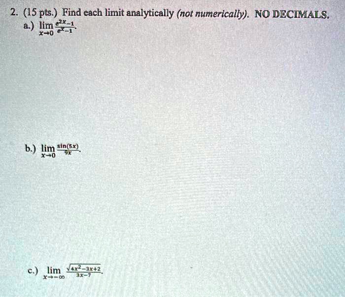 Find each limit analytically (not numerically). NO DECIMALS.
a.) limx -> 0 (e^2x - 1)/(e^x - 1)
b.) limx -> 0 sin(5x)/(9x)
c.) limx -> -inf sqrt(4x^2 - 3x + 2)/(3x - 7)