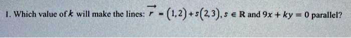 1. Which value of k will make the lines: ?r = (1, 2) + s(2, 3), s ? R and 9x + ky = 0 parallel?