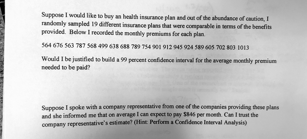 Suppose I would like to buy an health insurance plan and out of the abundance of caution, I randomly sampled 19 different insurance plans that were comparable in terms of the benefits provided. Below I recorded the monthly premiums for each plan.
564 676 563 787 568 499 638 688 789 754 901 912 945 924 589 605 702 803 1013
Would I be justified to build a 99 percent confidence interval for the average monthly premium needed to be paid?
Suppose I spoke with a company representative from one of the companies providing these plans and she informed me that on average I can expect to pay 846 per month. Can I trust the company representative's estimate? (Hint: Perform a Confidence Interval Analysis)
