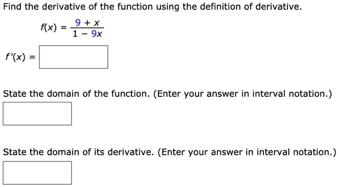 Find the derivative of the function using the definition of derivative.
f(x) = (9 + x) / (1 - 9x)
f'(x) =
State the domain of the function. (Enter your answer in interval notation.)
State the domain of its derivative. (Enter your answer in interval notation.)