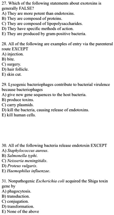 27. Which of the following statements about exotoxins is
generally FALSE?
A) They are more potent than endotoxins.
B) They are composed of proteins.
C) They are composed of lipopolysaccharides.
D) They have specific methods of action.
E) They are produced by gram-positive bacteria.

28. All of the following are examples of entry via the parenteral
route EXCEPT
A) injection.
B) bite.
C) surgery.
D) hair follicle.
E) skin cut.

29. Lysogenic bacteriophages contribute to bacterial virulence
because bacteriophages
A) give new gene sequences to the host bacteria.
B) produce toxins.
C) carry plasmids.
D) kill the bacteria, causing release of endotoxins.
E) kill human cells.

30. All of the following bacteria release endotoxin EXCEPT
A) Staphylococcus aureus.
B) Salmonella typhi.
C) Neisseria meningitidis.
D) Proteus vulgaris.
E) Haemophilus influenzae.

31. Nonpathogenic Escherichia coli acquired the Shiga toxin
gene by
A) phagocytosis.
B) transduction.
C) conjugation.
D) transformation.
E) None of the above