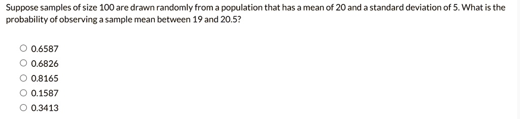 Suppose samples of size 100 are drawn randomly from a population that has a mean of 20 and a standard deviation of 5. What is the probability of observing a sample mean between 19 and 20.5?
0.6587
0.6826
0.8165
0.1587
0.3413