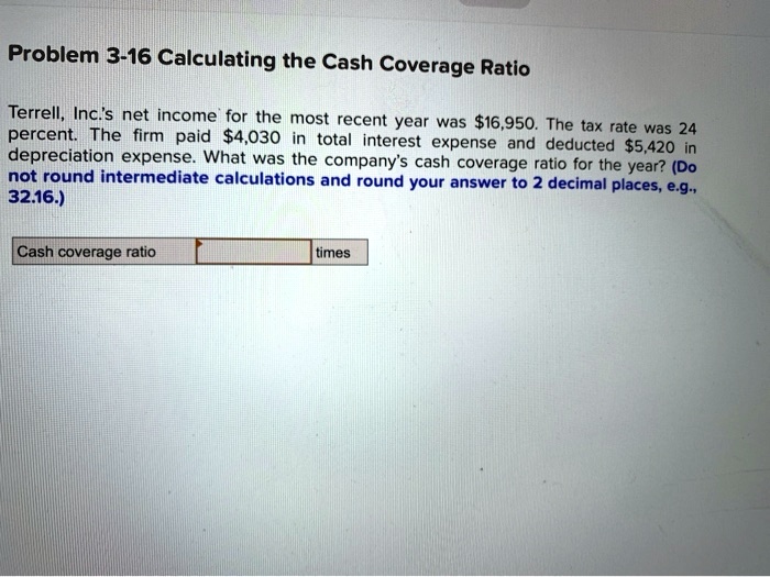 Problem 3-16 Calculating the Cash Coverage Ratio
Terrell, Inc.'s net income for the most recent year was 16,950. The tax rate was 24
percent. The firm paid4,030 in total interest expense and deducted 5,420 in
depreciation expense. What was the company's cash coverage ratio for the year? (Do
not round intermediate calculations and round your answer to 2 decimal places, e.g.,
32.16.)
Cash coverage ratio
times