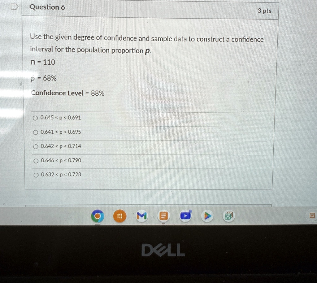 Question 6
3 pts
Use the given degree of confidence and sample data to construct a confidence
interval for the population proportion p.
n = 110
p̂ = 68%
Confidence Level = 88%
0.645 < p < 0.691
0.641 < p < 0.695
0.642 < p < 0.714
0.646 < p < 0.790
0.632 < p < 0.728