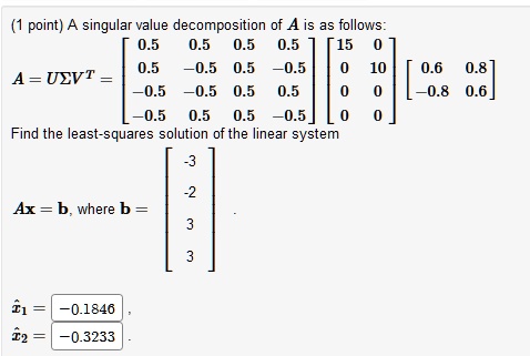 A singular value decomposition of A is as follows:
A = USigma V^T = eginbmatrix 0.5     0.5     0.5     0.5 0.5     -0.5     0.5     -0.5 -0.5     -0.5     0.5     0.5 -0.5     0.5     0.5     -0.5 endbmatrix eginbmatrix 15     0 0     10 0     0 0     0 endbmatrix eginbmatrix 0.6     0.8 -0.8     0.6 endbmatrix
Find the least-squares solution of the linear system
Ax = b, where b = eginbmatrix -3 -2 3 3 endbmatrix
hatx1 = -0.1846
hatx2 = -0.3233