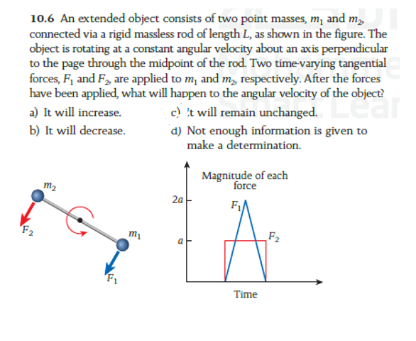 10.6 An extended object consists of two point masses, m1 and m2, connected via a rigid massless rod of length L, as shown in the figure. The object is rotating at a constant angular velocity about an axis perpendicular to the page through the midpoint of the rod. Two time-varying tangential forces, F1 and F2, are applied to m1 and m2, respectively. After the forces have been applied, what will happen to the angular velocity of the object?
a) It will increase.
c) 't will remain unchanged.
b) It will decrease.
d) Not enough information is given to make a determination.