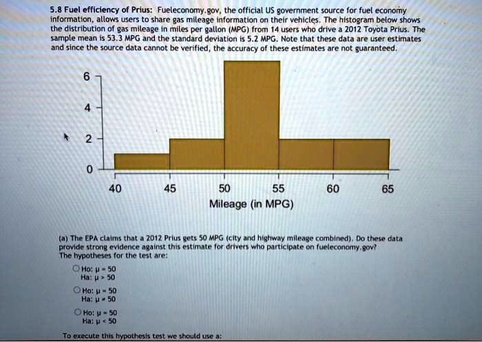 5.8 Fuel efficiency of Prius: Fueleconomy.gov, the official US government source for fuel economy information, allows users to share gas mileage information on their vehicles. The histogram below shows the distribution of gas mileage in miles per gallon (MPG) from 14 users who drive a 2012 Toyota Prius. The sample mean is 53.3 MPG and the standard deviation is 5.2 MPG. Note that these data are user estimates and since the source data cannot be verified, the accuracy of these estimates are not guaranteed.

6
4
2
0
40
45
50
55
60
65
Mileage (in MPG)

(a) The EPA claims that a 2012 Prius gets 50 MPG (city and highway mileage combined). Do these data provide strong evidence against this estimate for drivers who participate on fueleconomy.gov?
The hypotheses for the test are:
Ho: ? = 50
Ha: ? > 50

Ho: ? = 50
Ha: ? ? 50

Ho: ? = 50
Ha: ? < 50

To execute this hypothesis test we should use a:
