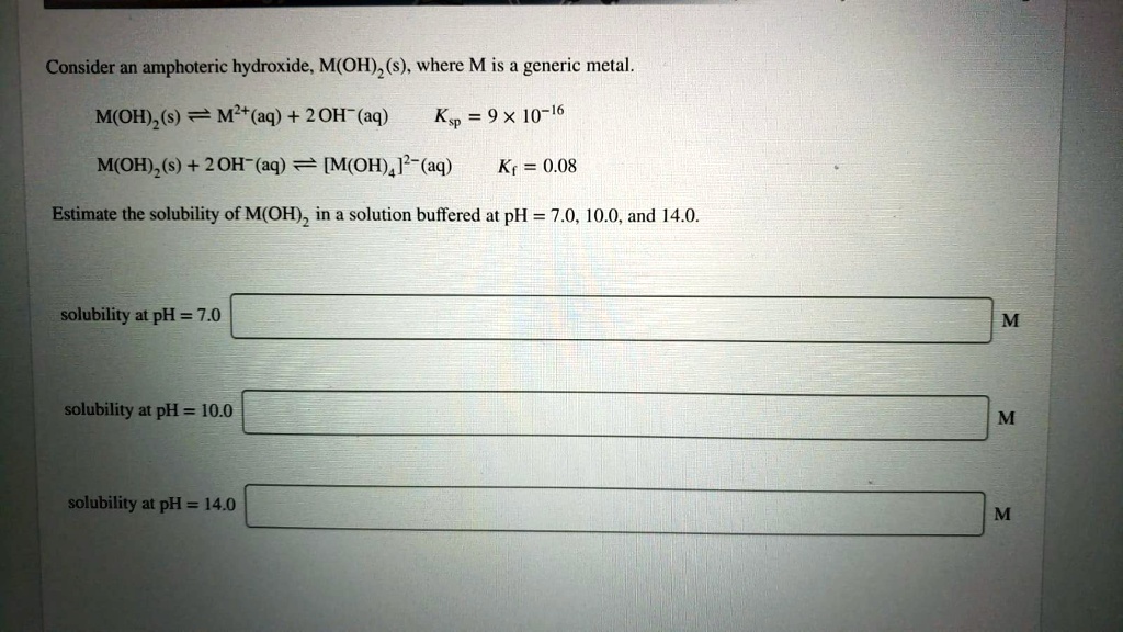 Consider an amphoteric hydroxide, M(OH)2(s), where M is a generic metal.
M(OH)2(s) ? M2+(aq) + 2OH-(aq) Ksp = 9 × 10^-16
M(OH)2(s) + 2OH-(aq) ? [M(OH)4]2-(aq) Kf = 0.08
Estimate the solubility of M(OH)2 in a solution buffered at pH = 7.0, 10.0, and 14.0.
solubility at pH = 7.0
solubility at pH = 10.0
solubility at pH = 14.0