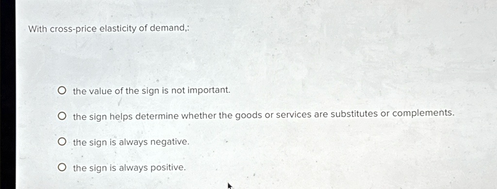 With cross-price elasticity of demand,:
O the value of the sign is not important.
O the sign helps determine whether the goods or services are substitutes or complements.
O the sign is always negative.
O the sign is always positive.