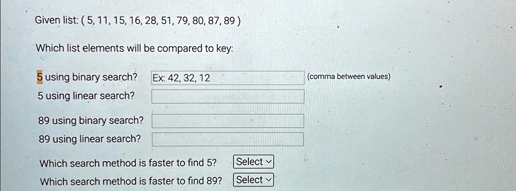 Given list: (5, 11, 15, 16, 28, 51, 79, 80, 87, 89)
Which list elements will be compared to key:
5 using binary search?
Ex: 42, 32, 12
5 using linear search?
89 using binary search?
89 using linear search?
Which search method is faster to find 5?
Select
Which search method is faster to find 89?
Select
(comma between values)