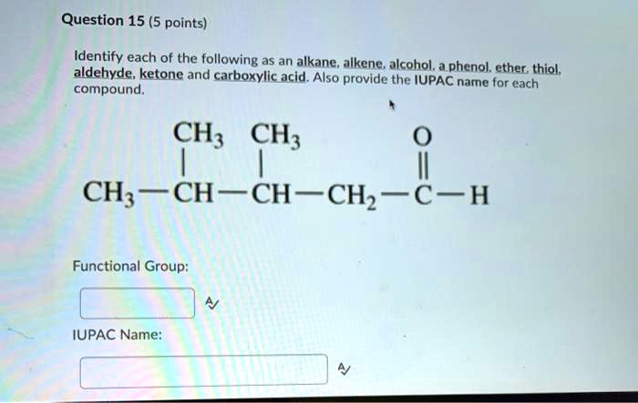 Question 15 (5 points)
Identify each of the following as an alkane, alkene, alcohol, a phenol, ether, thiol, aldehyde, ketone and carboxylic acid. Also provide the IUPAC name for each compound.
CH3 CH3 O
| |
CH3-CH-CH-CH2-C-H
Functional Group:
IUPAC Name: