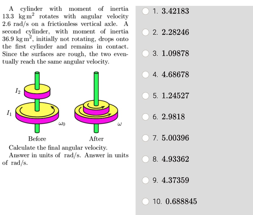 A cylinder with moment of inertia
13.3 kg m^2 rotates with angular velocity
2.6 rad/s on a frictionless vertical axle. A
second cylinder, with moment of inertia
36.9 kg m^2, initially not rotating, drops onto
the first cylinder and remains in contact.
Since the surfaces are rough, the two even-
tually reach the same angular velocity.
Calculate the final angular velocity.
Answer in units of rad/s. Answer in units
of rad/s.