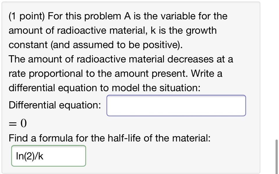 For this problem A is the variable for the amount of radioactive material, k is the growth constant (and assumed to be positive). The amount of radioactive material decreases at a rate proportional to the amount present. Write a differential equation to model the situation: Differential equation: = 0 Find a formula for the half-life of the material: ln(2)/k