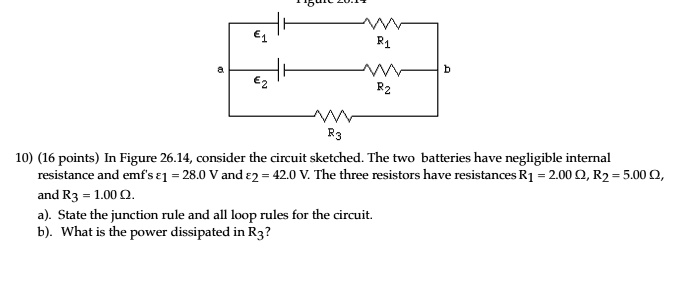 ϵ1
R1
a
b
ϵ2
R2
R3
10) (16 points) In Figure 26.14, consider the circuit sketched. The two batteries have negligible internal
resistance and emf's ϵ1 = 28.0 V and ϵ2 = 42.0 V. The three resistors have resistances R1 = 2.00 Ω, R2 = 5.00 Ω,
and R3 = 1.00 Ω.
a). State the junction rule and all loop rules for the circuit.
b). What is the power dissipated in R3?