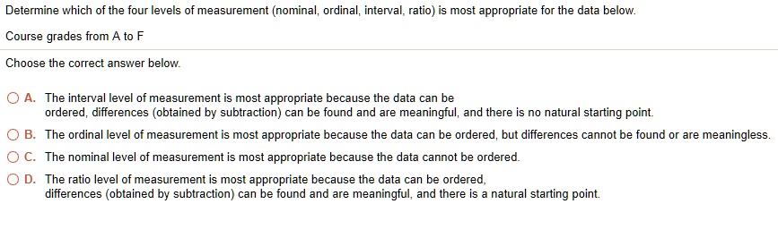 Determine which of the four levels of measurement (nominal, ordinal, interval, ratio) is most appropriate for the data below.
Course grades from A to F
Choose the correct answer below.
A. The interval level of measurement is most appropriate because the data can be ordered, differences (obtained by subtraction) can be found and are meaningful, and there is no natural starting point.
B. The ordinal level of measurement is most appropriate because the data can be ordered, but differences cannot be found or are meaningless.
C. The nominal level of measurement is most appropriate because the data cannot be ordered.
D. The ratio level of measurement is most appropriate because the data can be ordered,
differences (obtained by subtraction) can be found and are meaningful, and there is a natural starting point.