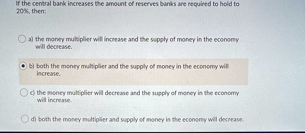 If the central bank increases the amount of reserves banks are required to hold to
20%, then:
a) the money multiplier will increase and the supply of money in the economy
will decrease.
b) both the money multiplier and the supply of money in the economy will
increase.
c) the money multiplier will decrease and the supply of money in the economy
will increase.
d) both the money multiplier and supply of money in the economy will decrease.