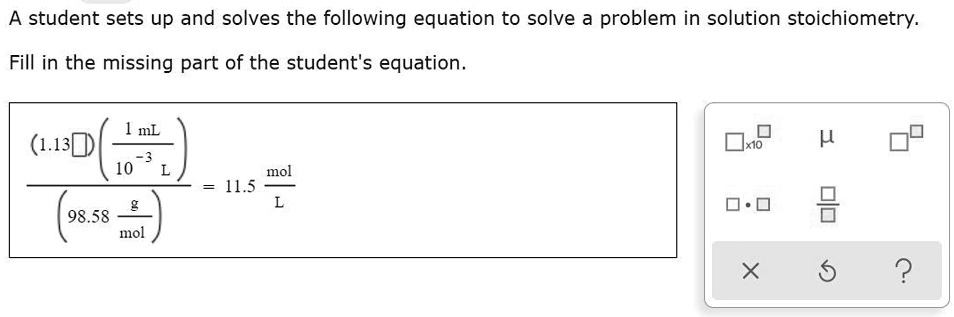 A student sets up and solves the following equation to solve a problem in solution stoichiometry.

Fill in the missing part of the student's equation.

frac(1.13 square) left(frac1	ext mL10^-3 	ext Light)(98.58 frac	extg	extmol) = 11.5 frac	extmol	extL