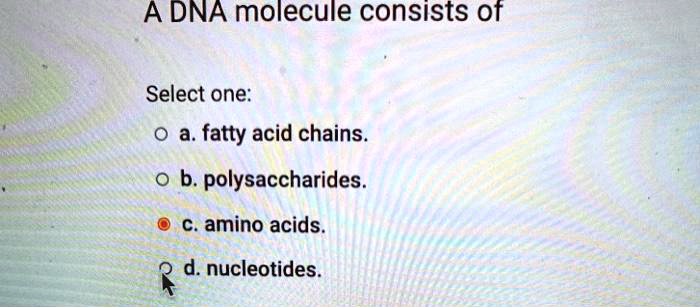 A DNA molecule consists of
Select one:
a. fatty acid chains.
b. polysaccharides.
c. amino acids.
d. nucleotides.