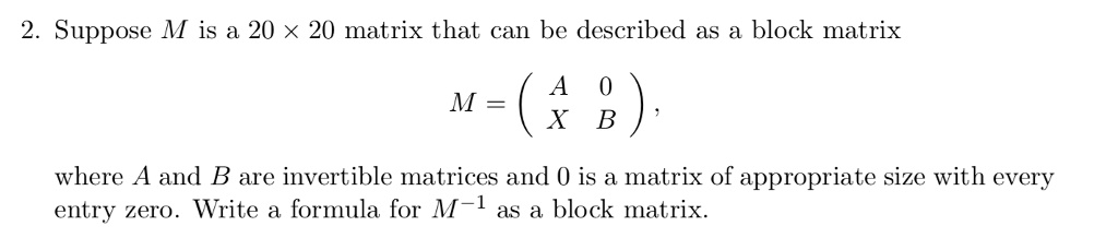 2. Suppose M is a 20 	imes 20 matrix that can be described as a block matrix
eginequation*
M = eginpmatrix A     0  X     B endpmatrix,
endequation*
where A and B are invertible matrices and 0 is a matrix of appropriate size with every
entry zero. Write a formula for M^-1 as a block matrix.