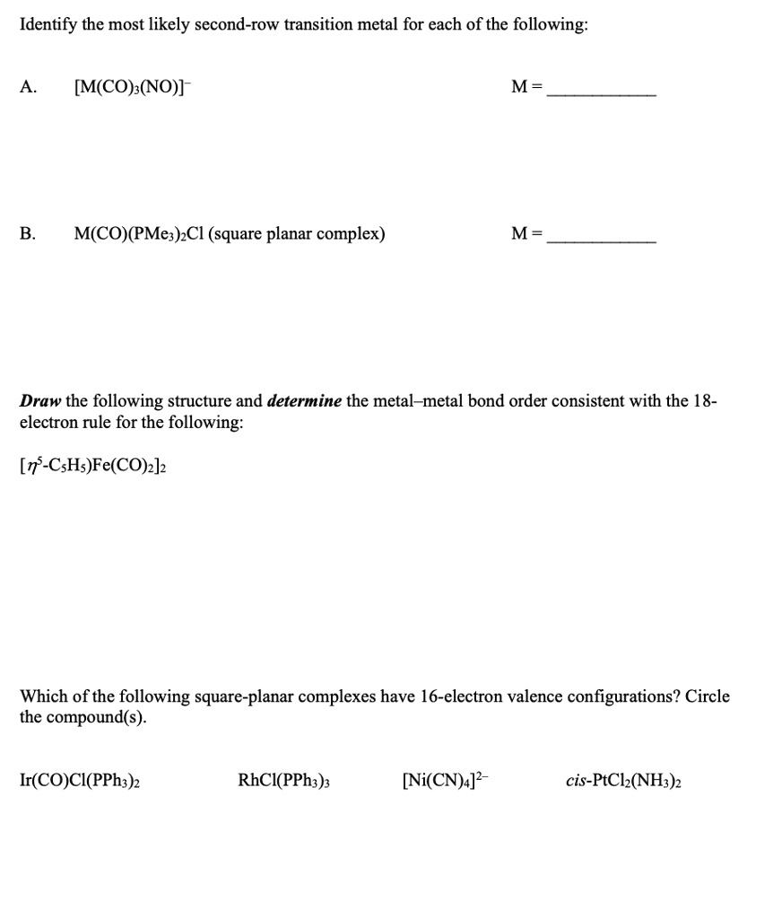 Identify the most likely second-row transition metal for each of the following:

A. [M(CO)3(NO)]-
M = 

B. M(CO)(PMe3)2Cl (square planar complex)
M = 

Draw the following structure and determine the metal–metal bond order consistent with the 18-electron rule for the following:

[?5-C5H5)Fe(CO)2]2

Which of the following square-planar complexes have 16-electron valence configurations? Circle the compound(s).

Ir(CO)Cl(PPh3)2
RhCl(PPh3)3
[Ni(CN)4]2-
cis-PtCl2(NH3)2