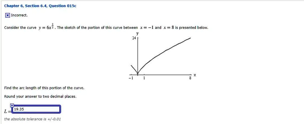 Consider the curve y = 6x^(2/3). The sketch of the portion of this curve between x = -1 and x = 8 is presented below.
Find the arc length of this portion of the curve.
Round your answer to two decimal places.
L = 19.35
the absolute tolerance is +/-0.01