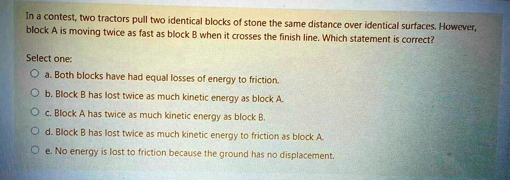 In a contest, two tractors pull two identical blocks of stone the same distance over identical surfaces. However, block A is moving twice as fast as block B when it crosses the finish line. Which statement is correct?

Select one:
a. Both blocks have had equal losses of energy to friction.
b. Block B has lost twice as much kinetic energy as block A.
c. Block A has twice as much kinetic energy as block B.
d. Block B has lost twice as much kinetic energy to friction as block A.
e. No energy is lost to friction because the ground has no displacement.
