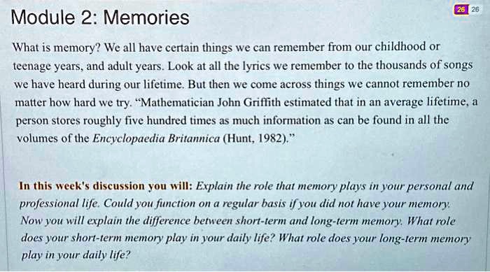 Module 2: Memories

What is memory? We all have certain things we can remember from our childhood or
teenage years, and adult years. Look at all the lyrics we remember to the thousands of songs
we have heard during our lifetime. But then we come across things we cannot remember no
matter how hard we try. "Mathematician John Griffith estimated that in an average lifetime, a
person stores roughly five hundred times as much information as can be found in all the
volumes of the Encyclopaedia Britannica (Hunt, 1982)."

In this week's discussion you will: Explain the role that memory plays in your personal and
professional life. Could you function on a regular basis if you did not have your memory.
Now you will explain the difference between short-term and long-term memory. What role
does your short-term memory play in your daily life? What role does your long-term memory
play in your daily life?