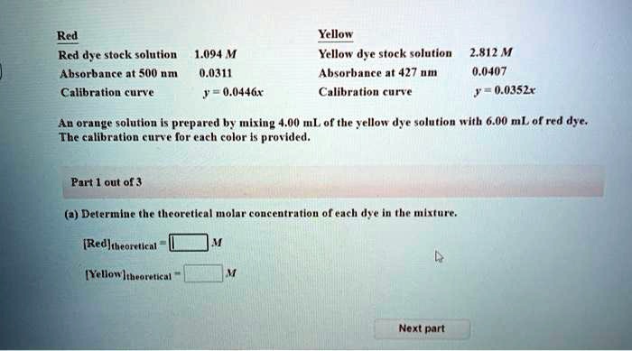 Red
Yellow
Red dye stock solution 1.094 M
Yellow dye stock solution 2.812 M
Absorbance at 500 nm 0.0311
Absorbance at 427 nm 0.0407
Calibration curve y = 0.0446x
Calibration curve y = 0.0352x
An orange solution is prepared by mixing 4.00 mL of the yellow dye solution with 6.00 mL of red dye.
The calibration curve for each color is provided.
Part 1 out of 3
(a) Determine the theoretical molar concentration of each dye in the mixture.
[Red]theoretical = M
[Yellow]theoretical = M
Next part