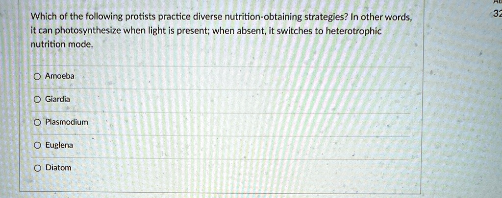 Which of the following protists practice diverse nutrition-obtaining strategies? In other words,
it can photosynthesize when light is present; when absent, it switches to heterotrophic
nutrition mode.
O Amoeba
O Giardia
O Plasmodium
O Euglena
O Diatom