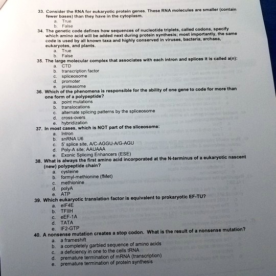 33. Consider the RNA for eukaryotic protein genes. These RNA molecules are smaller (contain
fewer bases) than they have in the cytoplasm.
a True
b. False
34. The genetic code defines how sequences of nucleotide triplets, called codons, specify
which amino acid will be added next during protein synthesis; most importantly, the same
code is used by all known taxa and highly conserved in viruses, bacteria, archaea,
eukaryotes, and plants.
a. True
b. False
35. The large molecular complex that associates with each intron and splices it is called a(n):
a. CTD
b. transcription factor
c. spliceosome
d. promoter
e. proteasome
36. Which of the phenomena is responsible for the ability of one gene to code for more than
one form of a polypeptide?
a. point mutations
b. translocations
c. alternate splicing patterns by the spliceosome
d. cross-overs
e. hybridization
37. In most cases, which is NOT part of the sliceosome:
a. Intron
b. snRNA U6
c. 5' splice site, A/C-AGGU-A/G-AGU
d. Poly-A site; AAUAAA
e. Exonic Splicing Enhancers (ESE)
38. What is always the first amino acid incorporated at the N-terminus of a eukaryotic nascent
(new) polypeptide chain?
a. cysteine
b. formyl-methionine (fMet)
c. methionine
d. polyA
e. ATP
39. Which eukaryotic translation factor is equivalent to prokaryotic EF-TU?
a. elF4E
b. TFIIH
c. eEF-1A
d. TATA
e. IF2-GTP
40. A nonsense mutation creates a stop codon. What is the result of a nonsense mutation?
a. a frameshift
b. a completely garbled sequence of amino acids
c. a deficiency in one to the cells tRNA
d. premature termination of mRNA (transcription)
e. premature termination of protein synthesis