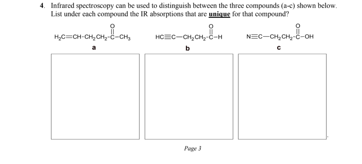 4. Infrared spectroscopy can be used to distinguish between the three compounds (a-c) shown below. List under each compound the IR absorptions that are unique for that compound?

H2C=CH-CH2CH2-C-CH3
a

HC?C-CH2CH2-C-H
b

N?C-CH2CH2-C-OH
c