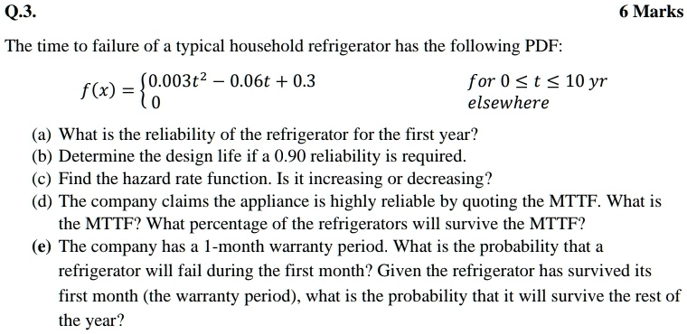 Q.3.
The time to failure of a typical household refrigerator has the following PDF:
f(x) =  0.003t^2 - 0.06t + 0.3     for  0 ≤t ≤10  yr 
 0     elsewhere 
6 Marks
(a) What is the reliability of the refrigerator for the first year?
(b) Determine the design life if a 0.90 reliability is required.
(c) Find the hazard rate function. Is it increasing or decreasing?
(d) The company claims the appliance is highly reliable by quoting the MTTF. What is
the MTTF? What percentage of the refrigerators will survive the MTTF?
(e) The company has a 1-month warranty period. What is the probability that a
refrigerator will fail during the first month? Given the refrigerator has survived its
first month (the warranty period), what is the probability that it will survive the rest of
the year?