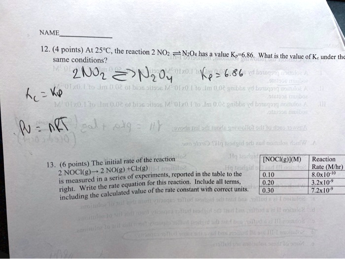 NAME
12. (4 points) At 25°C, the reaction 2 NO2 ? N2O4 has a value Kp=6.86. What is the value of Kc under the same conditions?
2 NO2 ? N2O4 Kp = 6.86
Kc = Kp
PV = nRT
13. (6 points) The initial rate of the reaction 2 NOCl(g) ? 2 NO(g) + Cl2(g) is measured in a series of experiments, reported in the table to the right. Write the rate equation for this reaction. Include all terms, including the calculated value of the rate constant with correct units.
[NOCl(g)](M) Reaction Rate (M/hr)
0.10 8.0x10^-10
0.20 3.2x10^-9
0.30 7.2x10^-9