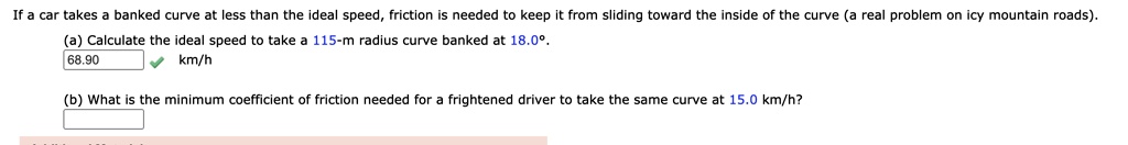 If a car takes a banked curve at less than the ideal speed, friction is needed to keep it from sliding toward the inside of the curve (a real problem on icy mountain roads).
(a) Calculate the ideal speed to take a 115-m radius curve banked at 18.0°.
68.90 km/h
(b) What is the minimum coefficient of friction needed for a frightened driver to take the same curve at 15.0 km/h?