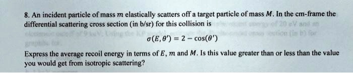 8. An incident particle of mass m elastically scatters off a target particle of mass M. In the cm-frame the differential scattering cross section (in b/sr) for this collision is
σ(E, θ') = 2 - cos(θ')
Express the average recoil energy in terms of E, m and M. Is this value greater than or less than the value you would get from isotropic scattering?