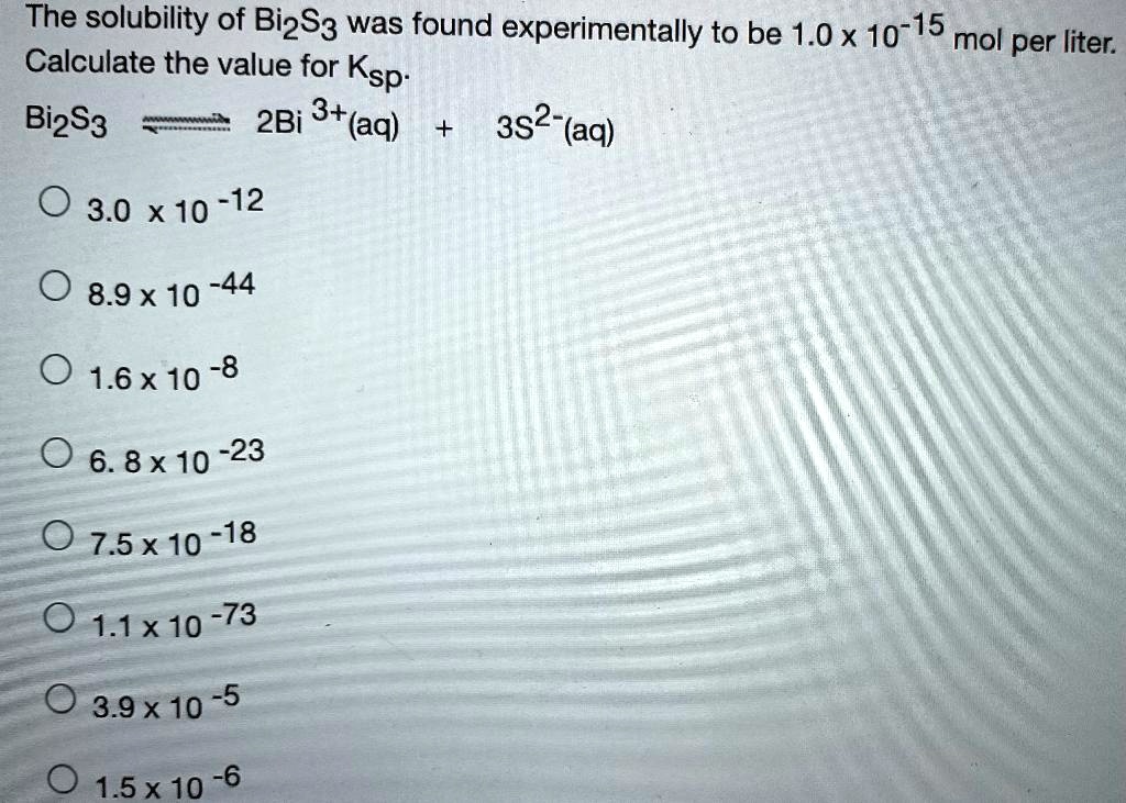 The solubility of Bi2S3 was found experimentally to be 1.0 x 10^-15 mol per liter.
Calculate the value for Ksp.
Bi2S3 (ightleftharpoons) 2Bi^3+(aq) + 3S^2-(aq)
3.0 x 10^-12
8.9 x 10^-44
1.6 x 10^-8
6.8 x 10^-23
7.5 x 10^-18
1.1 x 10^-73
3.9 x 10^-5
1.5 x 10^-6