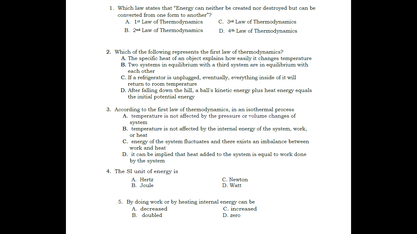 1. Which law states that "Energy can neither be created nor destroyed but can be converted from one form to another"?
A. 1st Law of Thermodynamics
C. 3rd Law of Thermodynamics
B. 2nd Law of Thermodynamics
D. 4th Law of Thermodynamics
2. Which of the following represents the first law of thermodynamics?
A. The specific heat of an object explains how easily it changes temperature
B. Two systems in equilibrium with a third system are in equilibrium with each other
C. If a refrigerator is unplugged, eventually, everything inside of it will return to room temperature
D. After falling down the hill, a ball's kinetic energy plus heat energy equals the initial potential energy
3. According to the first law of thermodynamics, in an isothermal process
A. temperature is not affected by the pressure or volume changes of system
B. temperature is not affected by the internal energy of the system, work, or heat
C. energy of the system fluctuates and there exists an imbalance between work and heat
D. it can be implied that heat added to the system is equal to work done by the system
4. The SI unit of energy is
A. Hertz
C. Newton
B. Joule
D. Watt
5. By doing work or by heating internal energy can be
A. decreased
C. increased
B. doubled
D. zero