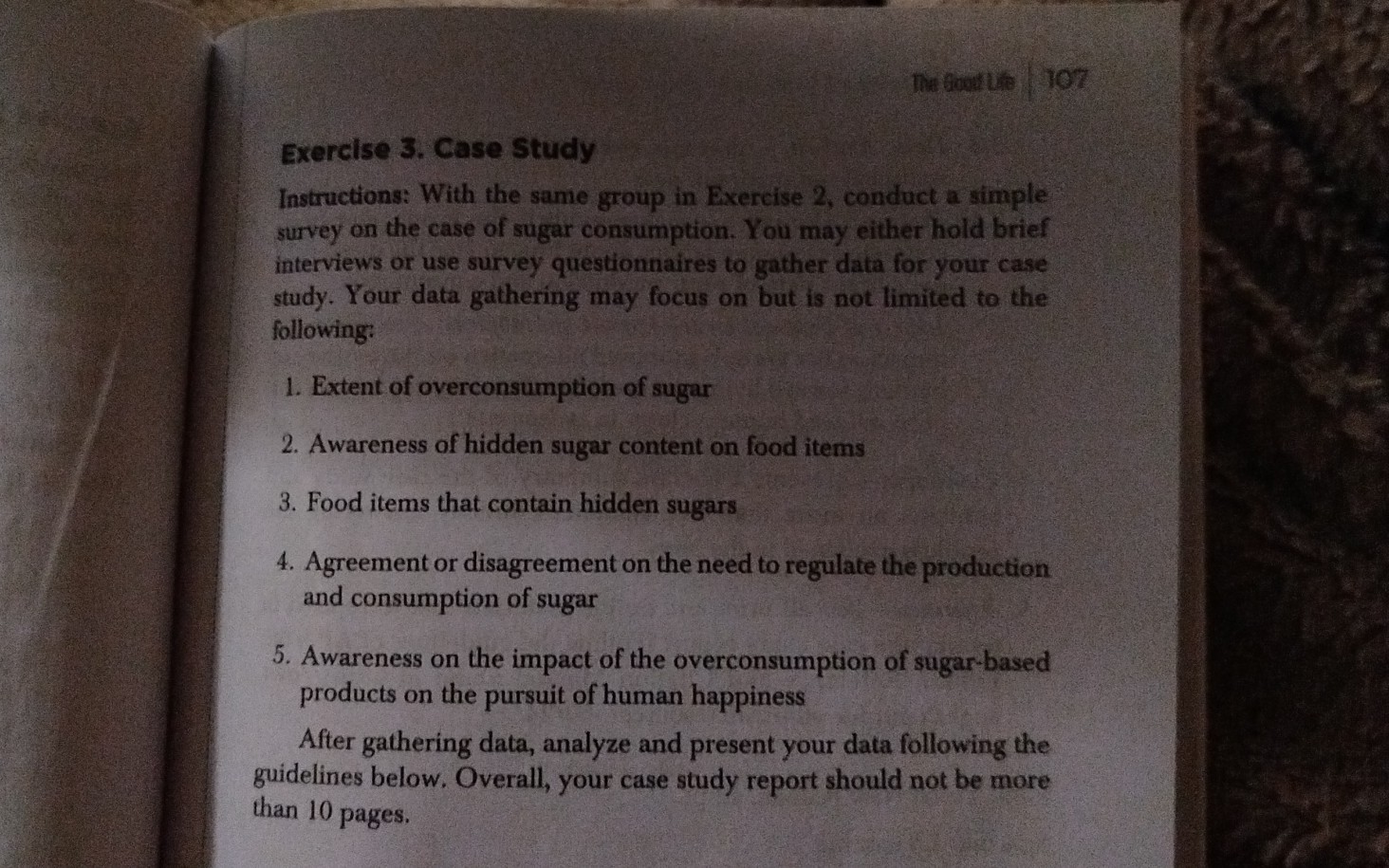 The foopt the
107
Exercise 3. Case Study
Instructions: With the same group in Exercise 2, conduct a simple survey on the case of sugar consumption. You may either hold brief interviews or use survey questionnaires to gather data for your case study. Your data gathering may focus on but is not limited to the following:
1. Extent of overconsumption of sugar
2. Awareness of hidden sugar content on food items
3. Food items that contain hidden sugars
4. Agreement or disagreement on the need to regulate the production and consumption of sugar
5. Awareness on the impact of the overconsumption of sugar-based products on the pursuit of human happiness
After gathering data, analyze and present your data following the guidelines below. Overall, your case study report should not be more than 10 pages.