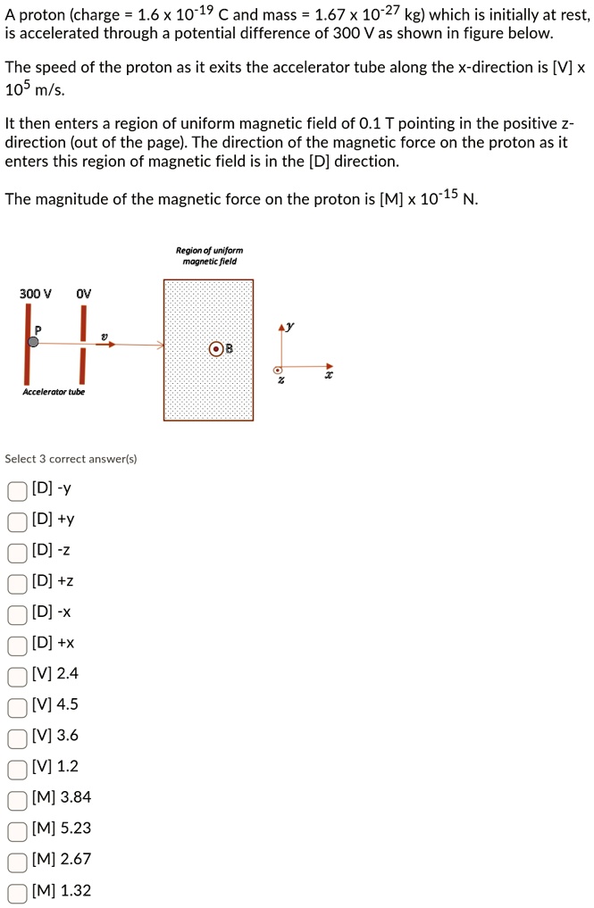 A proton (charge = 1.6 x 10^-19 C and mass = 1.67 x 10^-27 kg) which is initially at rest, is accelerated through a potential difference of 300 V as shown in figure below. The speed of the proton as it exits the accelerator tube along the x-direction is [V] x 10^5 m/s. It then enters a region of uniform magnetic field of 0.1 T pointing in the positive z-direction (out of the page). The direction of the magnetic force on the proton as it enters this region of magnetic field is in the [D] direction. The magnitude of the magnetic force on the proton is [M] x 10^-15 N.

Region of uniform magnetic field
300 V 0V
P v B
Accelerator tube
y z x

Select 3 correct answer(s)
[D] -y
[D] +y
[D] -z
[D] +z
[D] -x
[D] +x
[V] 2.4
[V] 4.5
[V] 3.6
[V] 1.2
[M] 3.84
[M] 5.23
[M] 2.67
[M] 1.32