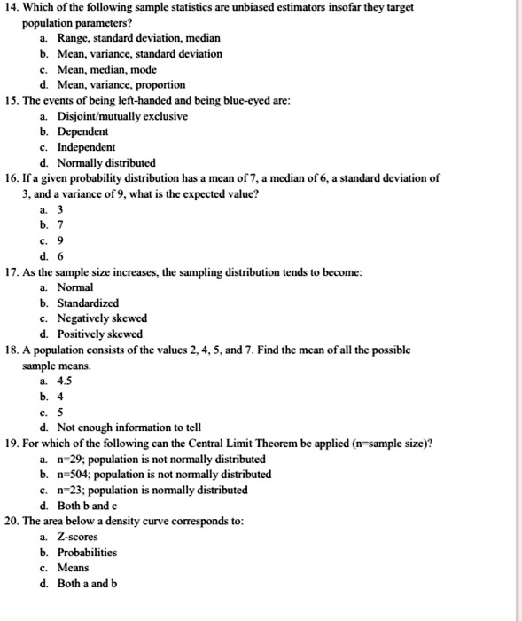 14. Which of the following sample statistics are unbiased estimators insofar they target
population parameters?
a. Range, standard deviation, median
b. Mean, variance, standard deviation
c. Mean, median, mode
d. Mean, variance, proportion
15. The events of being left-handed and being blue-eyed are:
a. Disjoint/mutually exclusive
b. Dependent
c. Independent
d. Normally distributed
16. If a given probability distribution has a mean of 7, a median of 6, a standard deviation of
3, and a variance of 9, what is the expected value?
a. 3
b. 7
c. 9
d. 6
17. As the sample size increases, the sampling distribution tends to become:
a. Normal
b. Standardized
c. Negatively skewed
d. Positively skewed
18. A population consists of the values 2, 4, 5, and 7. Find the mean of all the possible
sample means.
a. 4.5
b. 4
c. 5
d. Not enough information to tell
19. For which of the following can the Central Limit Theorem be applied (n=sample size)?
a. n=29; population is not normally distributed
b. n=504; population is not normally distributed
c. n=23; population is normally distributed
d. Both b and c
20. The area below a density curve corresponds to:
a. Z-scores
b. Probabilities
c. Means
d. Both a and b