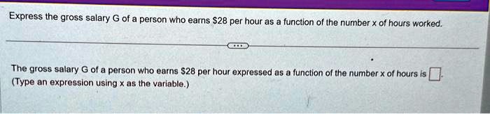 Express the gross salary G of a person who earns 28 per hour as a function of the number x of hours worked.
The gross salary G of a person who earns28 per hour expressed as a function of the number x of hours is 
(Type an expression using x as the variable.)
