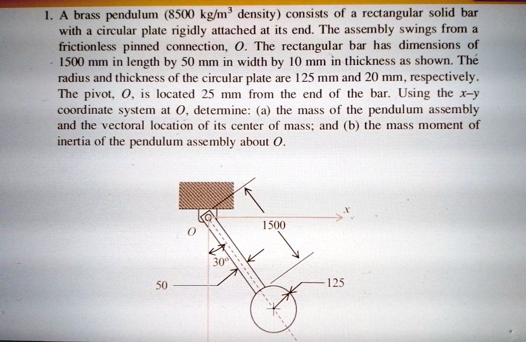 1. A brass pendulum (8500 kg/m³ density) consists of a rectangular solid bar with a circular plate rigidly attached at its end. The assembly swings from a frictionless pinned connection, O. The rectangular bar has dimensions of 1500 mm in length by 50 mm in width by 10 mm in thickness as shown. The radius and thickness of the circular plate are 125 mm and 20 mm, respectively. The pivot, O, is located 25 mm from the end of the bar. Using the x-y coordinate system at O, determine: (a) the mass of the pendulum assembly and the vectoral location of its center of mass; and (b) the mass moment of inertia of the pendulum assembly about O.