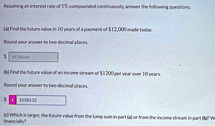 Assuming an interest rate of 5% compounded continuously, answer the following questions.

(a) Find the future value in 10 years of a payment of 12,000 made today.
Round your answer to two decimal places. 19784.66

(b) Find the future value of an income stream of 1200 per year over 10 years.
Round your answer to two decimal places. 15183.32

(c) Which is larger, the future value from the lump sum in part (a) or from the income stream in part (b)? W financially?