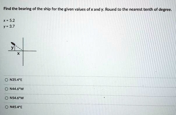 Find the bearing of the ship for the given values of x and y. Round to the nearest tenth of degree.
x = 5.2
y = 3.7
N35.4°E
N44.6°W
N54.6°W
N45.4°E