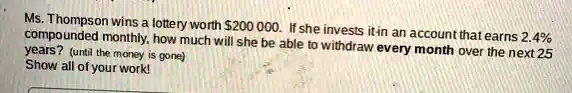 Ms. Thompson wins a lottery worth 200 000. If she invests it in an account that earns 2.4% compounded monthly, how much will she be able to withdraw every month over the next 25 years? (until the money is gone)
Show all of your work!