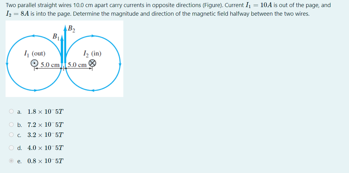 Two parallel straight wires 10.0 cm apart carry currents in opposite directions (Figure). Current I1 = 10A is out of the page, and I2 = 8A is into the page. Determine the magnitude and direction of the magnetic field halfway between the two wires.
a. 1.8 x 10^-5 T
b. 7.2 x 10^-5 T
c. 3.2 x 10^-5 T
d. 4.0 x 10^-5 T
e. 0.8 x 10^-5 T