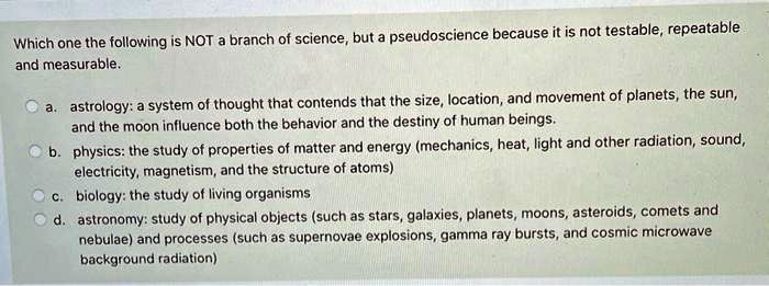 Which one the following is NOT a branch of science, but a pseudoscience because it is not testable, repeatable and measurable.

a. astrology: a system of thought that contends that the size, location, and movement of planets, the sun, and the moon influence both the behavior and the destiny of human beings.
b. physics: the study of properties of matter and energy (mechanics, heat, light and other radiation, sound, electricity, magnetism, and the structure of atoms)
c. biology: the study of living organisms
d. astronomy: study of physical objects (such as stars, galaxies, planets, moons, asteroids, comets and nebulae) and processes (such as supernovae explosions, gamma ray bursts, and cosmic microwave background radiation)