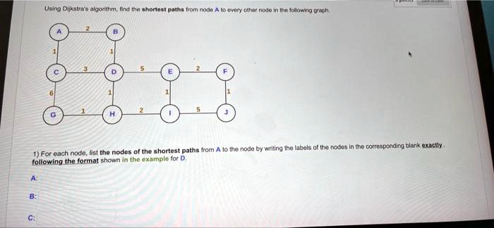 Using Dijkstra's algorithm, find the shortest paths from node A to every other node in the following graph.
2
A
B
1
1
3
5
2
C
D
E
F
6
1
1
1
1
2
5
G
H
I
J
1) For each node, list the nodes of the shortest paths from A to the node by writing the labels of the nodes in the corresponding blank exactly.
following the format shown in the example for D.
A
B:
C: