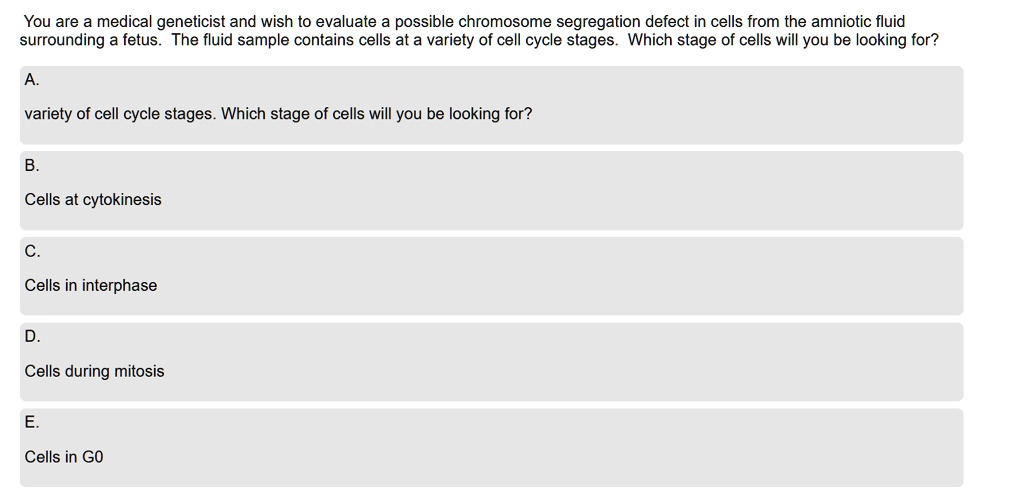You are a medical geneticist and wish to evaluate a possible chromosome segregation defect in cells from the amniotic fluid surrounding a fetus. The fluid sample contains cells at a variety of cell cycle stages. Which stage of cells will you be looking for?
A.
variety of cell cycle stages. Which stage of cells will you be looking for?
B.
Cells at cytokinesis
C.
Cells in interphase
D.
Cells during mitosis
E.
Cells in G0